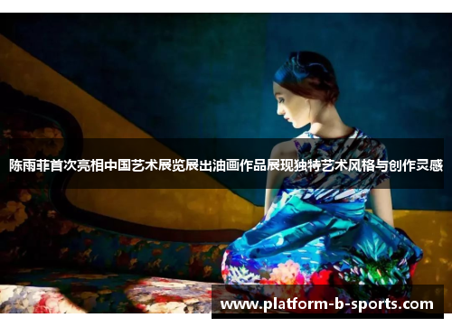 陈雨菲首次亮相中国艺术展览展出油画作品展现独特艺术风格与创作灵感