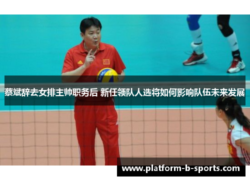 蔡斌辞去女排主帅职务后 新任领队人选将如何影响队伍未来发展