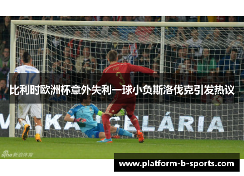 比利时欧洲杯意外失利一球小负斯洛伐克引发热议