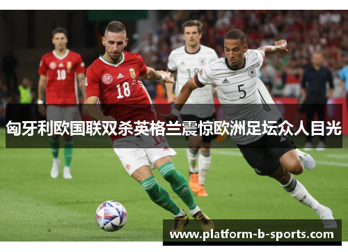 匈牙利欧国联双杀英格兰震惊欧洲足坛众人目光