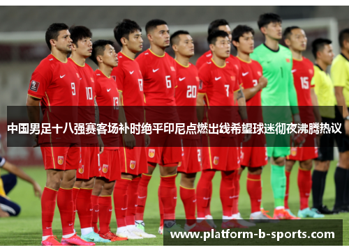 中国男足十八强赛客场补时绝平印尼点燃出线希望球迷彻夜沸腾热议